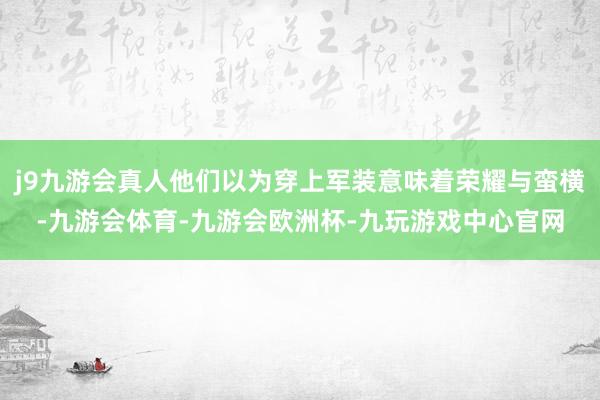 j9九游会真人他们以为穿上军装意味着荣耀与蛮横-九游会体育-九游会欧洲杯-九玩游戏中心官网