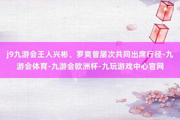 j9九游会王人兴彬、罗爽曾屡次共同出席行径-九游会体育-九游会欧洲杯-九玩游戏中心官网