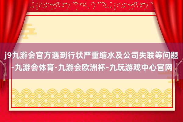 j9九游会官方遇到行状严重缩水及公司失联等问题-九游会体育-九游会欧洲杯-九玩游戏中心官网