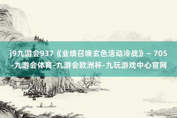 j9九游会937《业绩召唤玄色活动冷战》— 705-九游会体育-九游会欧洲杯-九玩游戏中心官网