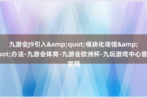 九游会J9引入&quot;模块化场馆&quot;办法-九游会体育-九游会欧洲杯-九玩游戏中心官网