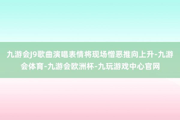 九游会J9歌曲演唱表情将现场憎恶推向上升-九游会体育-九游会欧洲杯-九玩游戏中心官网