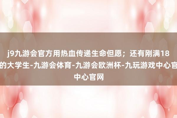 j9九游会官方用热血传递生命但愿；还有刚满18岁的大学生-九游会体育-九游会欧洲杯-九玩游戏中心官网