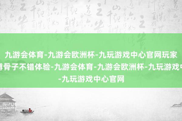 九游会体育-九游会欧洲杯-九玩游戏中心官网玩家将有渊博骨子不错体验-九游会体育-九游会欧洲杯-九玩游戏中心官网