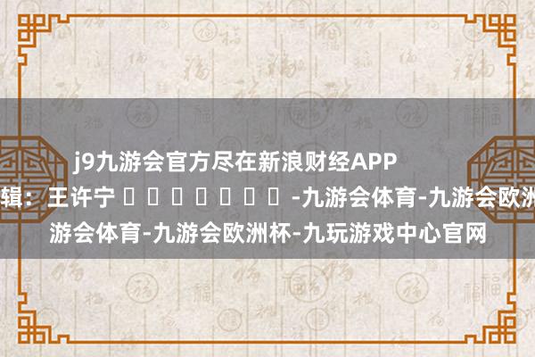 j9九游会官方尽在新浪财经APP            						包袱剪辑：王许宁 							-九游会体育-九游会欧洲杯-九玩游戏中心官网