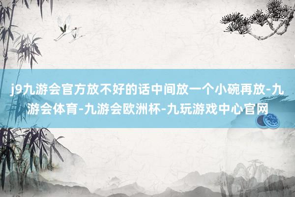 j9九游会官方放不好的话中间放一个小碗再放-九游会体育-九游会欧洲杯-九玩游戏中心官网