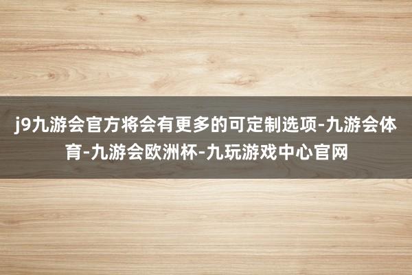 j9九游会官方将会有更多的可定制选项-九游会体育-九游会欧洲杯-九玩游戏中心官网
