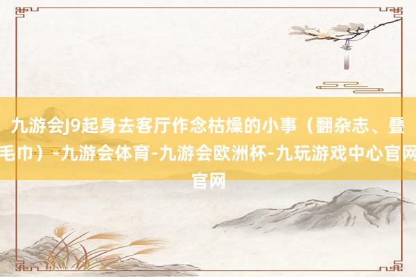 九游会J9起身去客厅作念枯燥的小事（翻杂志、叠毛巾）-九游会体育-九游会欧洲杯-九玩游戏中心官网