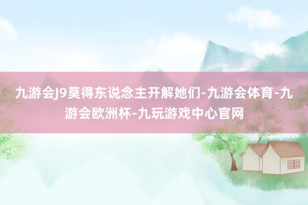 九游会J9莫得东说念主开解她们-九游会体育-九游会欧洲杯-九玩游戏中心官网