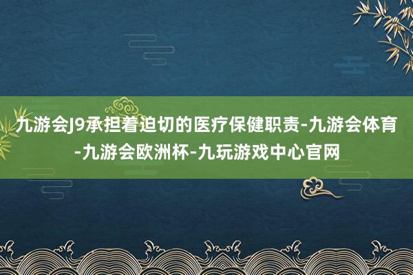 九游会J9承担着迫切的医疗保健职责-九游会体育-九游会欧洲杯-九玩游戏中心官网