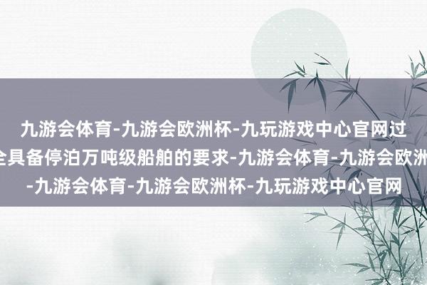 九游会体育-九游会欧洲杯-九玩游戏中心官网过程交流的黄浦江也完全具备停泊万吨级船舶的要求-九游会体育-九游会欧洲杯-九玩游戏中心官网
