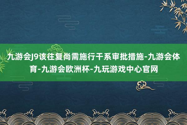 九游会J9该往复尚需施行干系审批措施-九游会体育-九游会欧洲杯-九玩游戏中心官网
