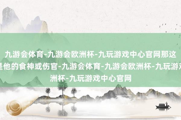 九游会体育-九游会欧洲杯-九玩游戏中心官网那这个丙火便是他的食神或伤官-九游会体育-九游会欧洲杯-九玩游戏中心官网