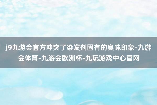 j9九游会官方冲突了染发剂固有的臭味印象-九游会体育-九游会欧洲杯-九玩游戏中心官网