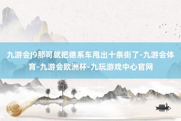 九游会J9那可就把德系车甩出十条街了-九游会体育-九游会欧洲杯-九玩游戏中心官网