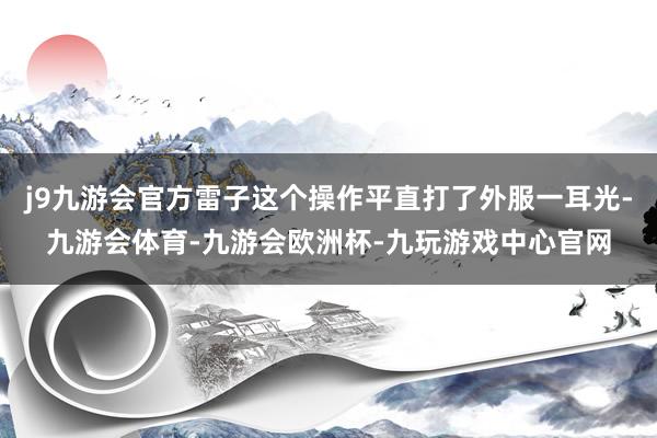 j9九游会官方雷子这个操作平直打了外服一耳光-九游会体育-九游会欧洲杯-九玩游戏中心官网