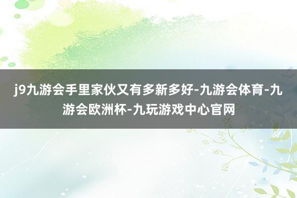 j9九游会手里家伙又有多新多好-九游会体育-九游会欧洲杯-九玩游戏中心官网