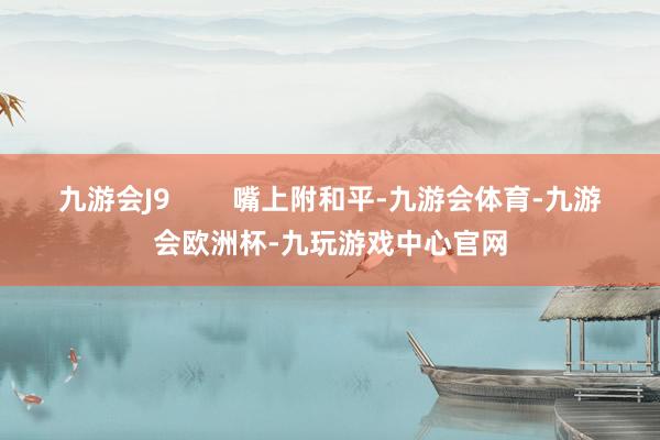 九游会J9        嘴上附和平-九游会体育-九游会欧洲杯-九玩游戏中心官网