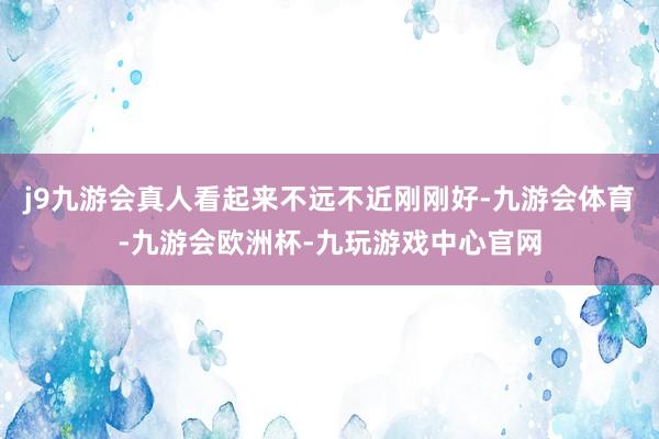 j9九游会真人看起来不远不近刚刚好-九游会体育-九游会欧洲杯-九玩游戏中心官网
