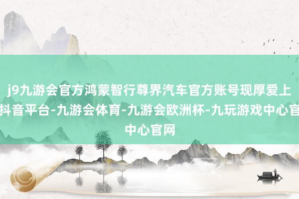 j9九游会官方鸿蒙智行尊界汽车官方账号现厚爱上线抖音平台-九游会体育-九游会欧洲杯-九玩游戏中心官网
