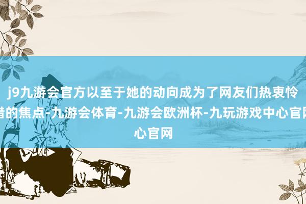 j9九游会官方以至于她的动向成为了网友们热衷怜惜的焦点-九游会体育-九游会欧洲杯-九玩游戏中心官网