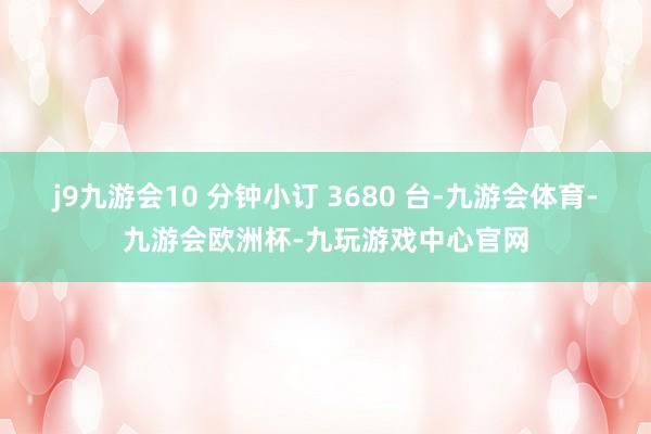j9九游会10 分钟小订 3680 台-九游会体育-九游会欧洲杯-九玩游戏中心官网