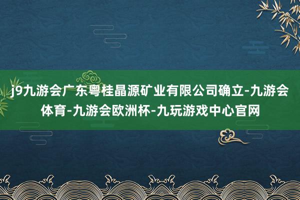 j9九游会广东粤桂晶源矿业有限公司确立-九游会体育-九游会欧洲杯-九玩游戏中心官网