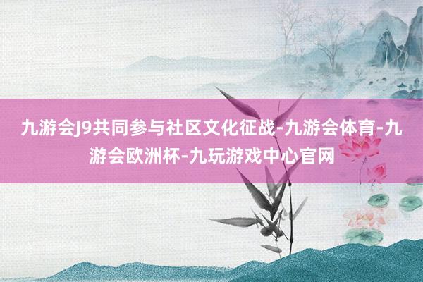 九游会J9共同参与社区文化征战-九游会体育-九游会欧洲杯-九玩游戏中心官网