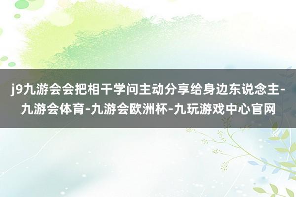 j9九游会会把相干学问主动分享给身边东说念主-九游会体育-九游会欧洲杯-九玩游戏中心官网