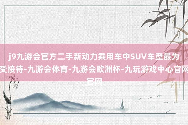j9九游会官方二手新动力乘用车中SUV车型最为受接待-九游会体育-九游会欧洲杯-九玩游戏中心官网