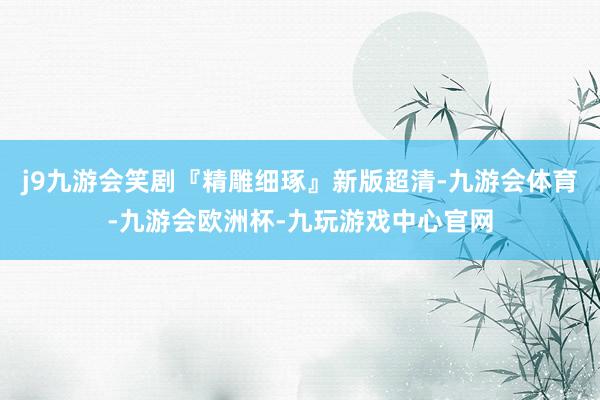 j9九游会笑剧『精雕细琢』新版超清-九游会体育-九游会欧洲杯-九玩游戏中心官网