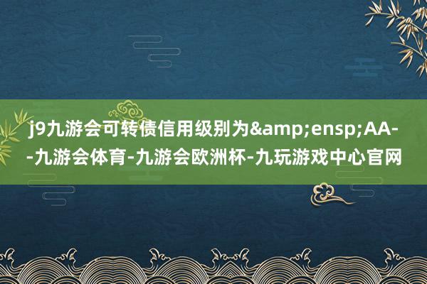 j9九游会可转债信用级别为&ensp;AA--九游会体育-九游会欧洲杯-九玩游戏中心官网