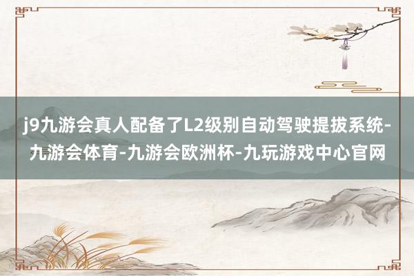 j9九游会真人配备了L2级别自动驾驶提拔系统-九游会体育-九游会欧洲杯-九玩游戏中心官网