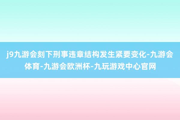 j9九游会刻下刑事违章结构发生紧要变化-九游会体育-九游会欧洲杯-九玩游戏中心官网