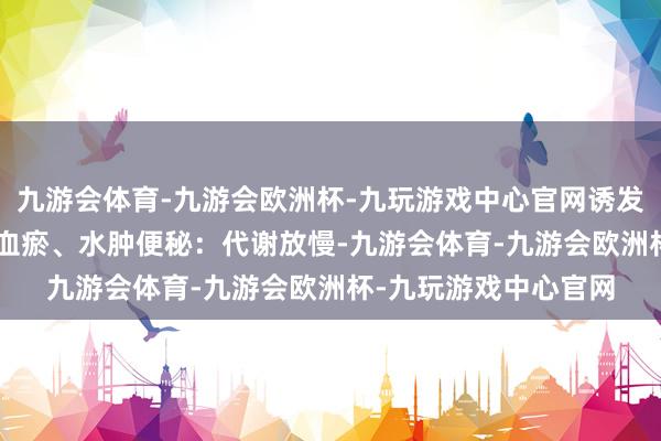 九游会体育-九游会欧洲杯-九玩游戏中心官网诱发暴饮暴食；\n气滞血瘀、水肿便秘：代谢放慢-九游会体育-九游会欧洲杯-九玩游戏中心官网