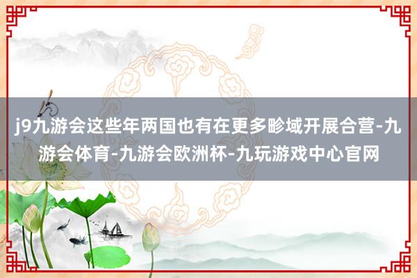j9九游会这些年两国也有在更多畛域开展合营-九游会体育-九游会欧洲杯-九玩游戏中心官网