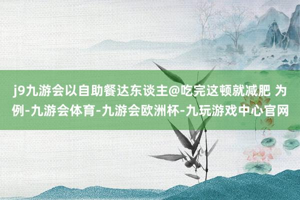 j9九游会以自助餐达东谈主@吃完这顿就减肥 为例-九游会体育-九游会欧洲杯-九玩游戏中心官网