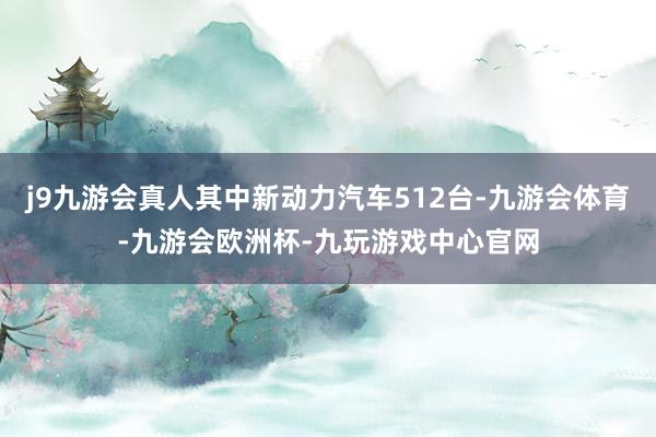 j9九游会真人其中新动力汽车512台-九游会体育-九游会欧洲杯-九玩游戏中心官网