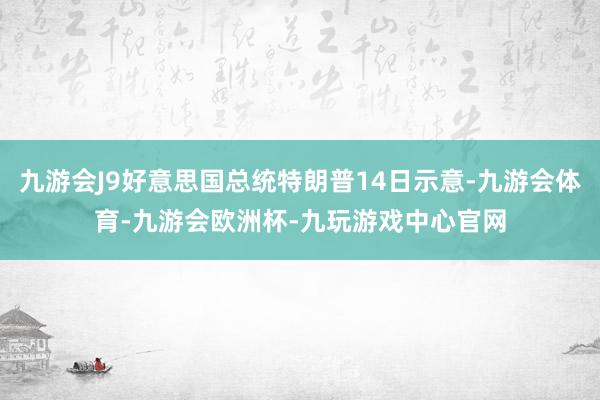 九游会J9好意思国总统特朗普14日示意-九游会体育-九游会欧洲杯-九玩游戏中心官网
