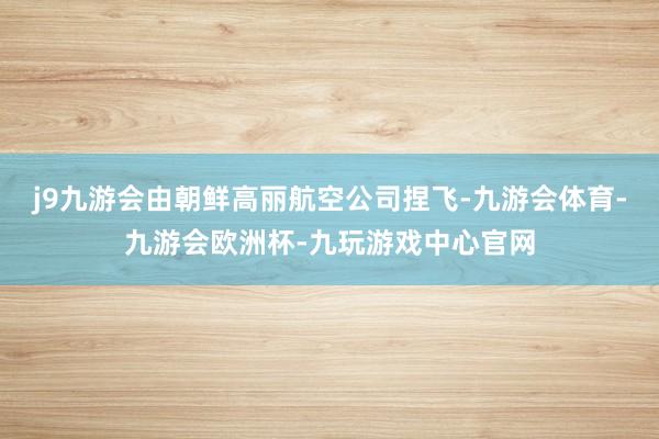 j9九游会由朝鲜高丽航空公司捏飞-九游会体育-九游会欧洲杯-九玩游戏中心官网