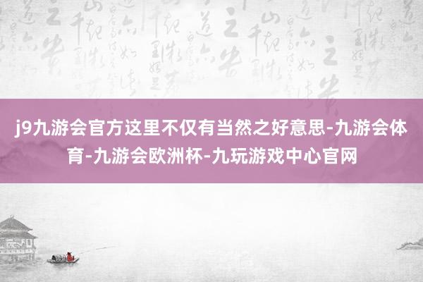 j9九游会官方这里不仅有当然之好意思-九游会体育-九游会欧洲杯-九玩游戏中心官网