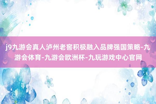 j9九游会真人泸州老窖积极融入品牌强国策略-九游会体育-九游会欧洲杯-九玩游戏中心官网