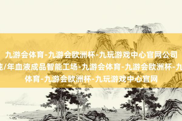 九游会体育-九游会欧洲杯-九玩游戏中心官网公司通过建立1200吨/年血液成品智能工场-九游会体育-九游会欧洲杯-九玩游戏中心官网