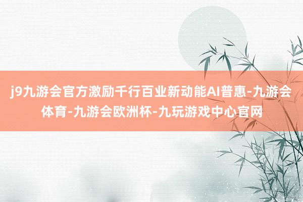j9九游会官方激励千行百业新动能AI普惠-九游会体育-九游会欧洲杯-九玩游戏中心官网