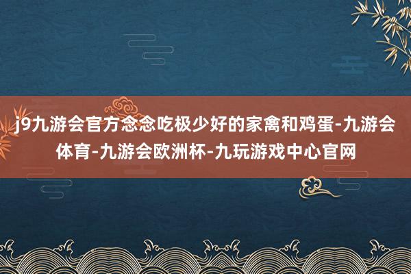 j9九游会官方念念吃极少好的家禽和鸡蛋-九游会体育-九游会欧洲杯-九玩游戏中心官网