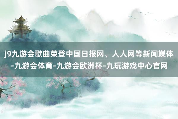 j9九游会歌曲荣登中国日报网、人人网等新闻媒体-九游会体育-九游会欧洲杯-九玩游戏中心官网