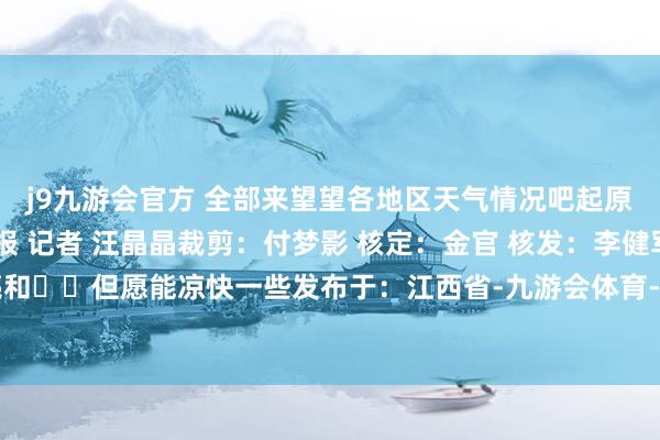 j9九游会官方 全部来望望各地区天气情况吧起原：洪不雅新闻·南昌晚报 记者 汪晶晶裁剪：付梦影 核定：金官 核发：李健军点亮和❤️但愿能凉快一些发布于：江西省-九游会体育-九游会欧洲杯-九玩游戏中心官网