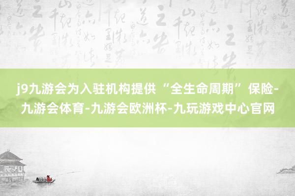 j9九游会为入驻机构提供 “全生命周期” 保险-九游会体育-九游会欧洲杯-九玩游戏中心官网