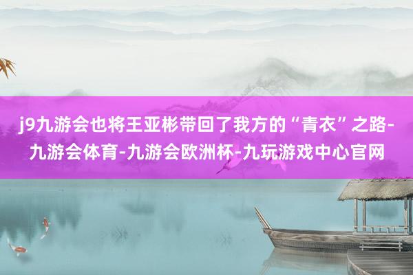 j9九游会也将王亚彬带回了我方的“青衣”之路-九游会体育-九游会欧洲杯-九玩游戏中心官网
