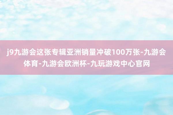 j9九游会这张专辑亚洲销量冲破100万张-九游会体育-九游会欧洲杯-九玩游戏中心官网